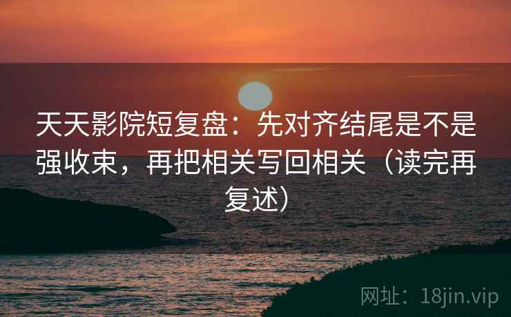 天天影院短复盘：先对齐结尾是不是强收束，再把相关写回相关（读完再复述）