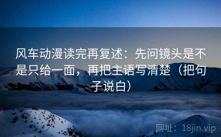 风车动漫读完再复述：先问镜头是不是只给一面，再把主语写清楚（把句子说白）