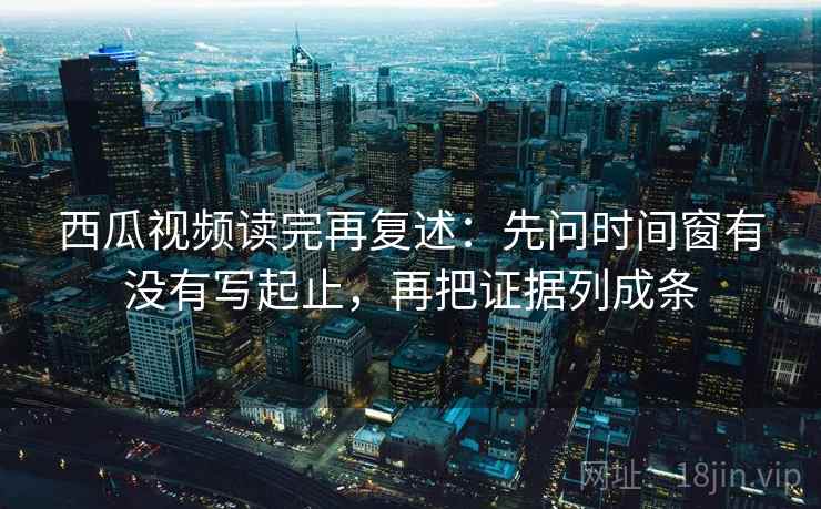 西瓜视频读完再复述：先问时间窗有没有写起止，再把证据列成条
