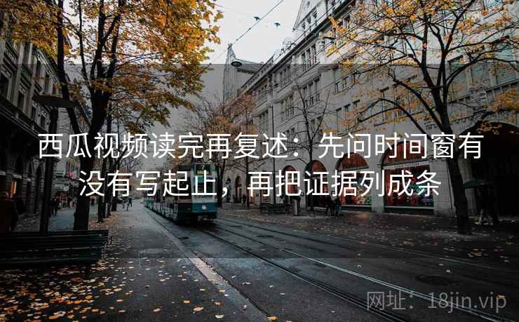 西瓜视频读完再复述：先问时间窗有没有写起止，再把证据列成条