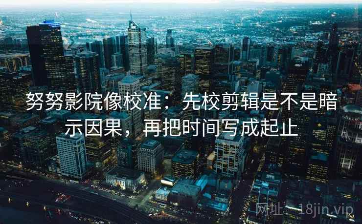 努努影院像校准：先校剪辑是不是暗示因果，再把时间写成起止