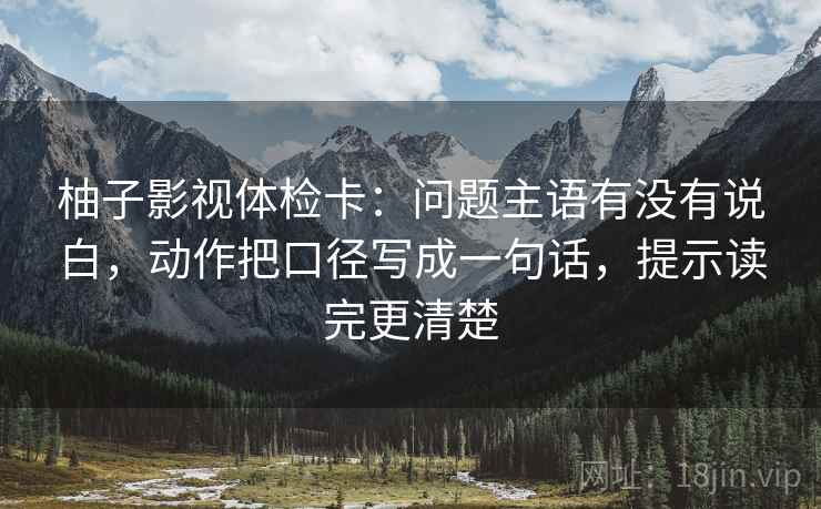柚子影视体检卡：问题主语有没有说白，动作把口径写成一句话，提示读完更清楚