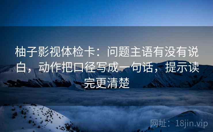 柚子影视体检卡：问题主语有没有说白，动作把口径写成一句话，提示读完更清楚