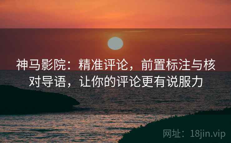 神马影院：精准评论，前置标注与核对导语，让你的评论更有说服力