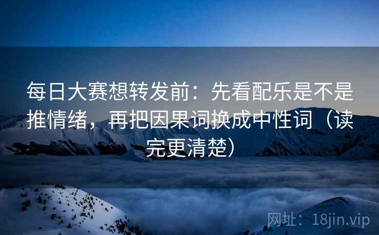 每日大赛想转发前：先看配乐是不是推情绪，再把因果词换成中性词（读完更清楚）