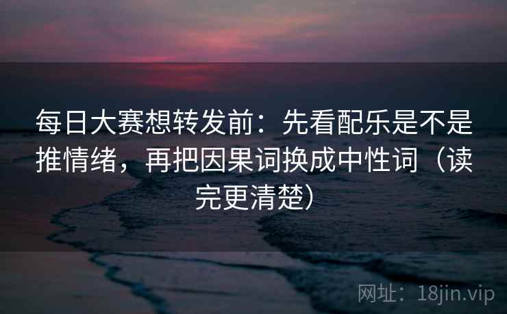 每日大赛想转发前：先看配乐是不是推情绪，再把因果词换成中性词（读完更清楚）