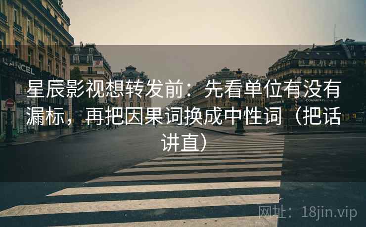 星辰影视想转发前：先看单位有没有漏标，再把因果词换成中性词（把话讲直）
