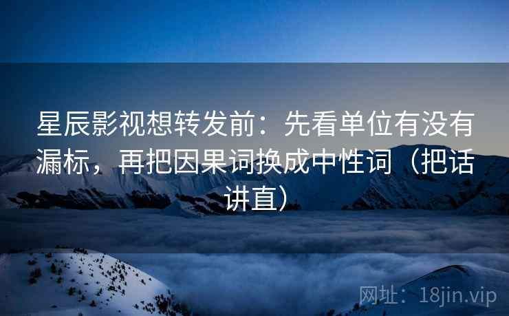 星辰影视想转发前：先看单位有没有漏标，再把因果词换成中性词（把话讲直）