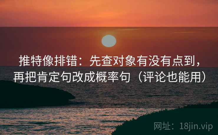 推特像排错：先查对象有没有点到，再把肯定句改成概率句（评论也能用）