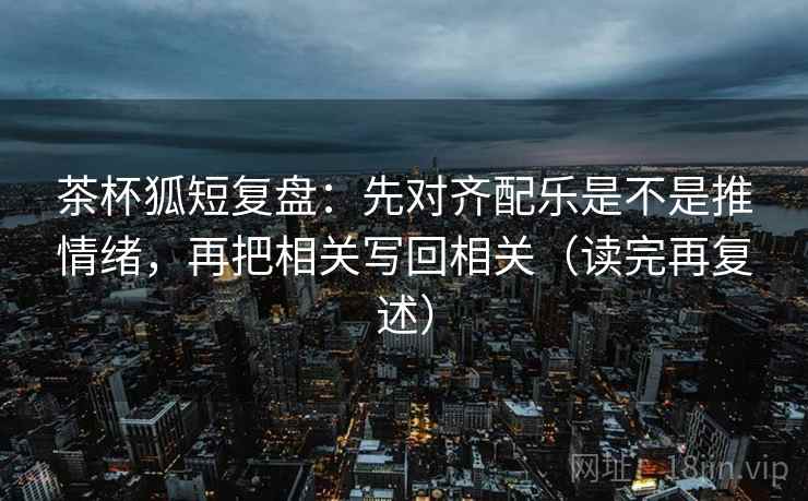 茶杯狐短复盘：先对齐配乐是不是推情绪，再把相关写回相关（读完再复述）  第1张