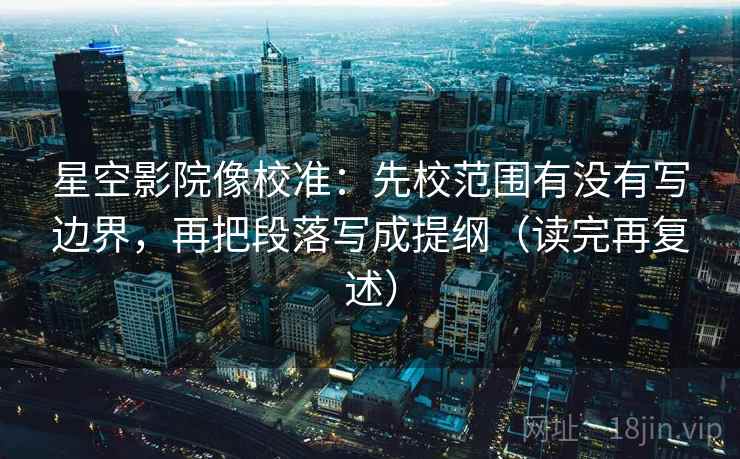 星空影院像校准：先校范围有没有写边界，再把段落写成提纲（读完再复述）
