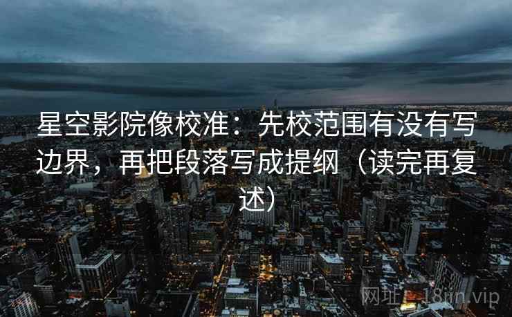 星空影院像校准：先校范围有没有写边界，再把段落写成提纲（读完再复述）