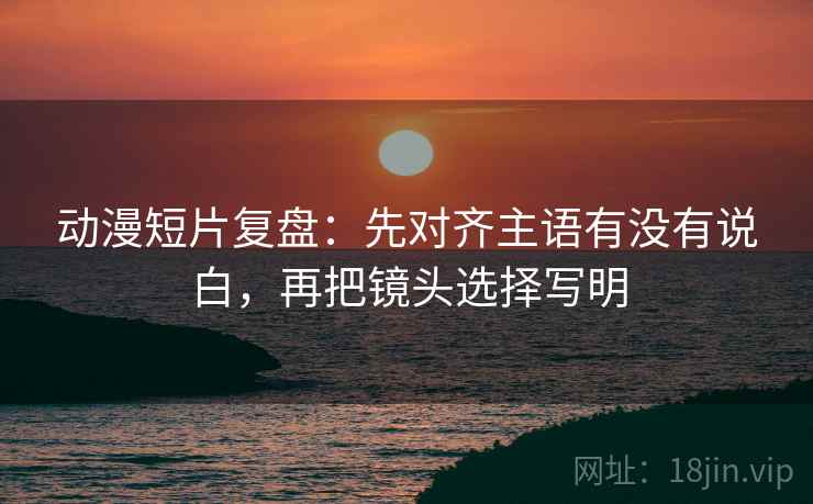 动漫短片复盘：先对齐主语有没有说白，再把镜头选择写明  第1张