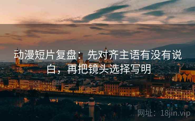 动漫短片复盘：先对齐主语有没有说白，再把镜头选择写明  第2张