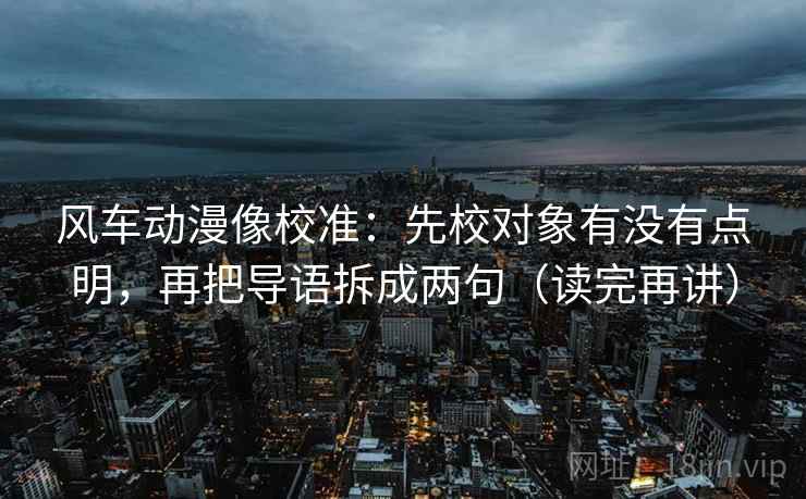 风车动漫像校准：先校对象有没有点明，再把导语拆成两句（读完再讲）  第2张