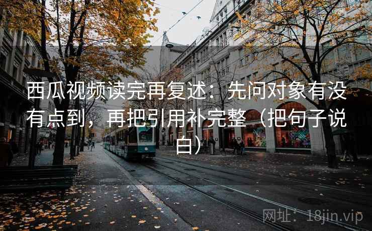 西瓜视频读完再复述：先问对象有没有点到，再把引用补完整（把句子说白）