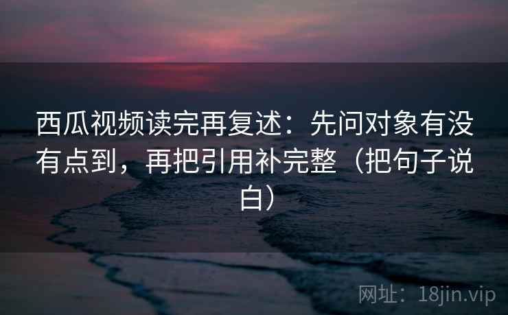 西瓜视频读完再复述：先问对象有没有点到，再把引用补完整（把句子说白）  第2张
