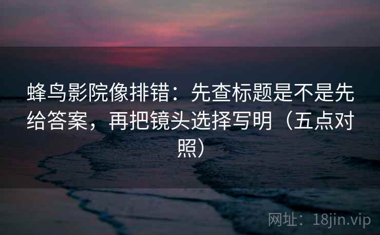 蜂鸟影院像排错：先查标题是不是先给答案，再把镜头选择写明（五点对照）  第2张