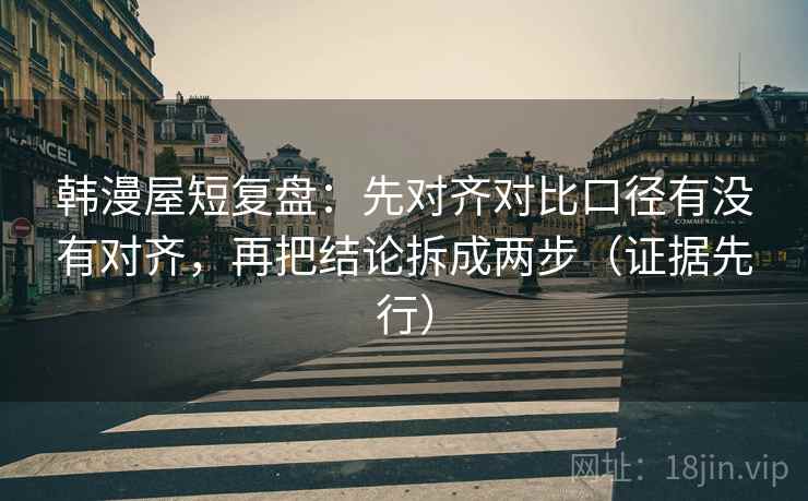 韩漫屋短复盘：先对齐对比口径有没有对齐，再把结论拆成两步（证据先行）  第1张